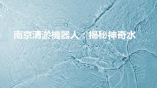 南京清淤機器人：揭秘神奇水中救世者，誰是它的真正主人？